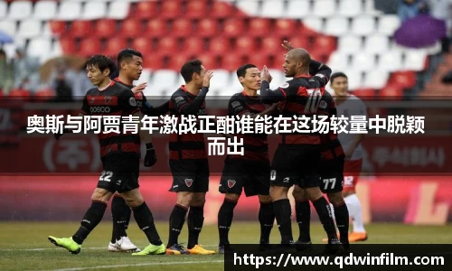 奥斯与阿贾青年激战正酣谁能在这场较量中脱颖而出